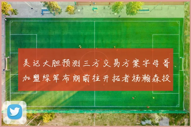 美记大胆预测三方交易方案字母哥加盟绿军布朗前往开拓者杨瀚森投奔雄鹿