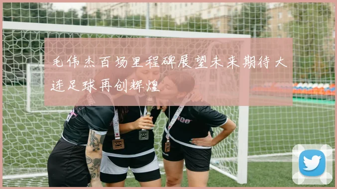 毛伟杰百场里程碑展望未来期待大连足球再创辉煌