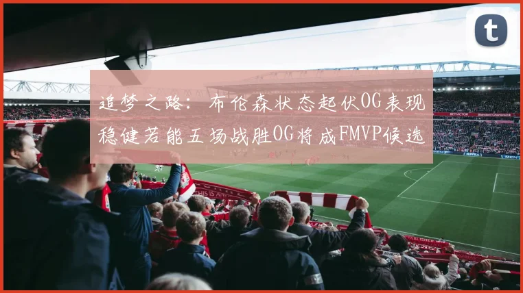 追梦之路：布伦森状态起伏OG表现稳健若能五场战胜OG将成FMVP候选
