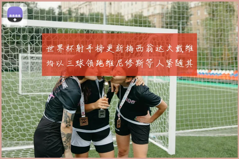 世界杯射手榜更新梅西翁达夫戴维均以三球领跑维尼修斯等人紧随其后