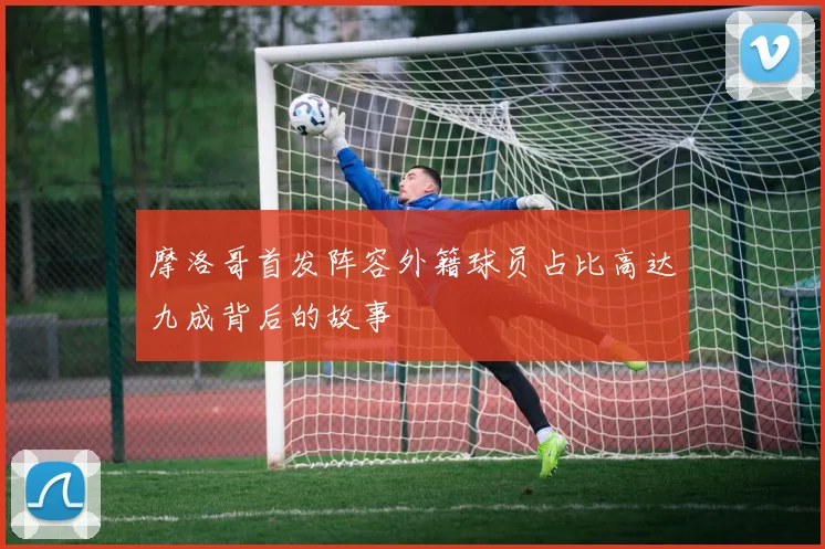 摩洛哥首发阵容外籍球员占比高达九成背后的故事