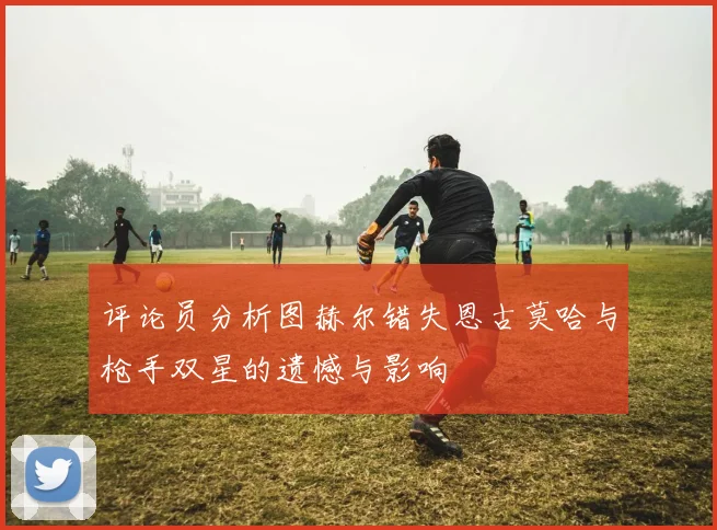 评论员分析图赫尔错失恩古莫哈与枪手双星的遗憾与影响