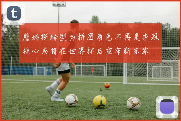 詹姆斯转型为拼图角色不再是夺冠核心或将在世界杯后宣布新东家