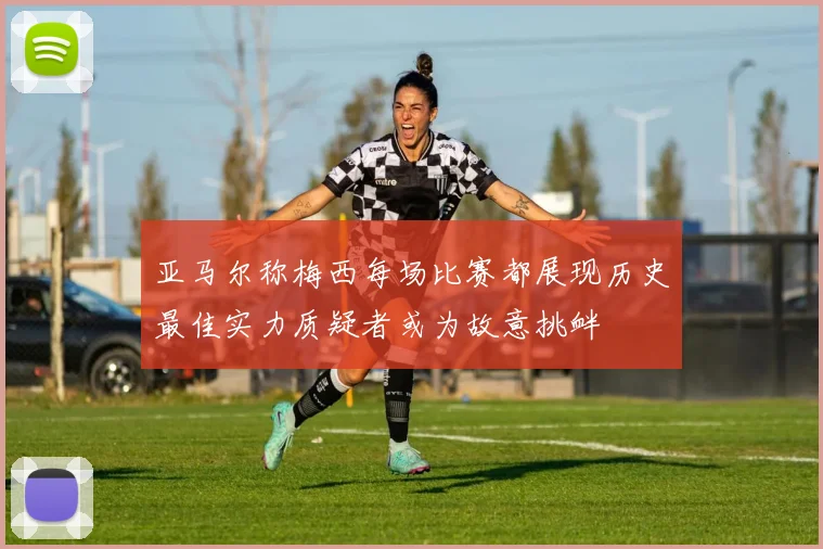 亚马尔称梅西每场比赛都展现历史最佳实力质疑者或为故意挑衅