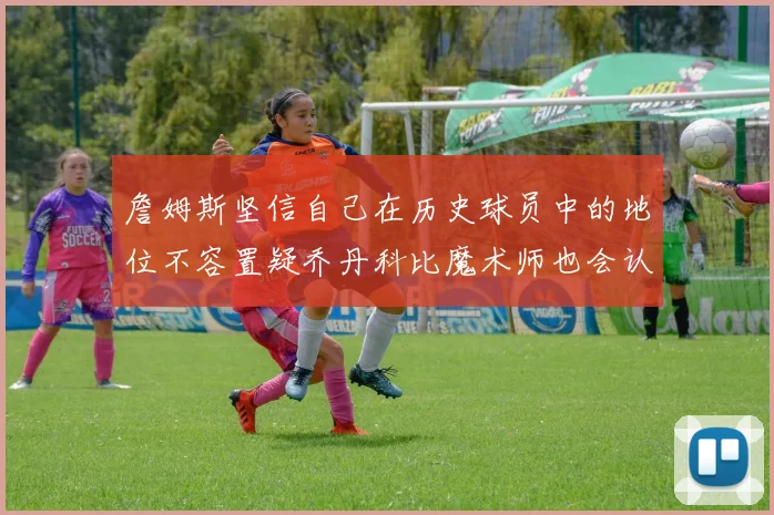 詹姆斯坚信自己在历史球员中的地位不容置疑乔丹科比魔术师也会认同