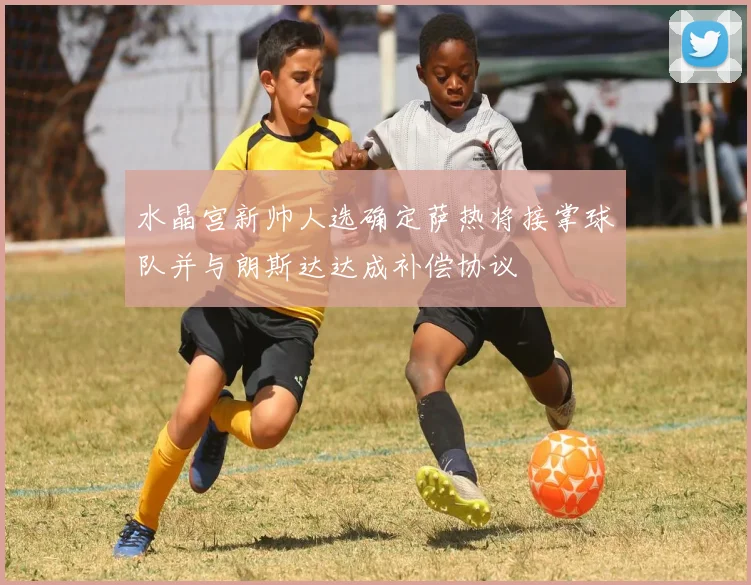 水晶宫新帅人选确定萨热将接掌球队并与朗斯达达成补偿协议