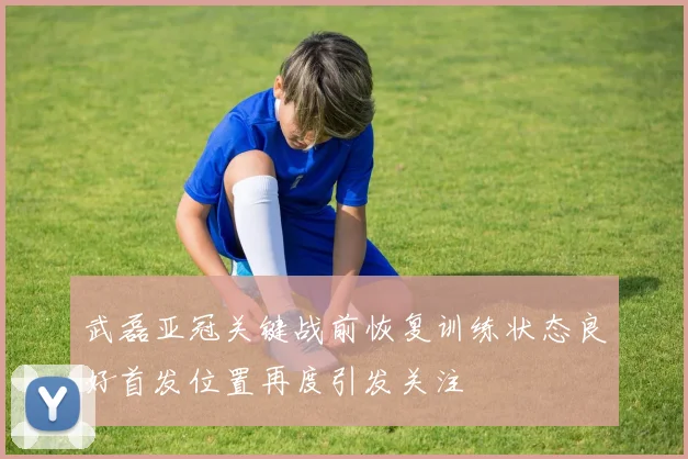 武磊亚冠关键战前恢复训练状态良好首发位置再度引发关注
