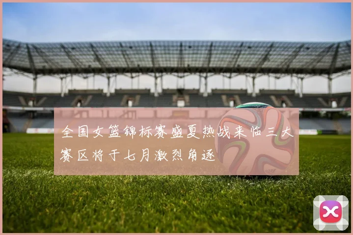 全国女篮锦标赛盛夏热战来临三大赛区将于七月激烈角逐